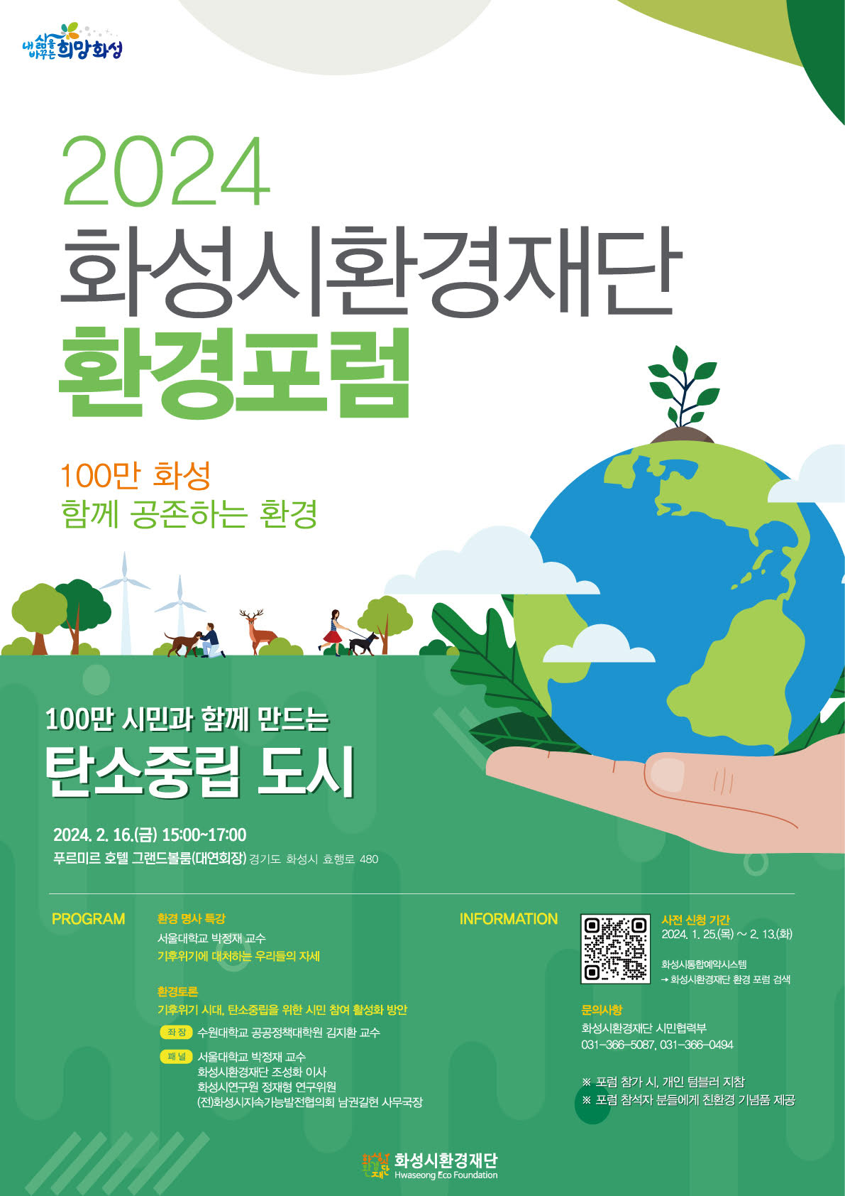 2024 화성시환경재단 환경포럼 100만 화성 함께 공존하는 환경 100만 시민과 함께 만드는 탄소중립 도시 2024.2.16.(금)15:00~17:00 푸르미르 호텔 그랜드볼룸(대연회장) 경기도 화성시 효행로 480 PROGRAM:환경 명사 특강 서울대학교 박정재 교수 기후위기에 대처하는 우리들의 자세 환경토론 기후위기 시대, 탄소중립을 위한 시민 참여 활성화 방안 좌장:수원대학교 공공정책대학원 김지환 교수 패널:서울대학교 박정재 교수 화성시환경재단 조성화 이사 화성시연구원 정재형 연구위원 (전)화성시지속가능발전협의회 남권길현 사무국장 INFORMATION:사전 신청 기간 2024. 1. 25.(목)~ 2. 13.(화) 화성시통합예약시스템 → 화성시환경재단 환경 포럼 검색 문의사항:화성시환경재단 시민협력부 031-366-5087, 031-366-0494 ※ 포럼 참가 시, 개인 텀블러 지참 ※ 포럼 참석자 분들에게 친환경 기념품 제공