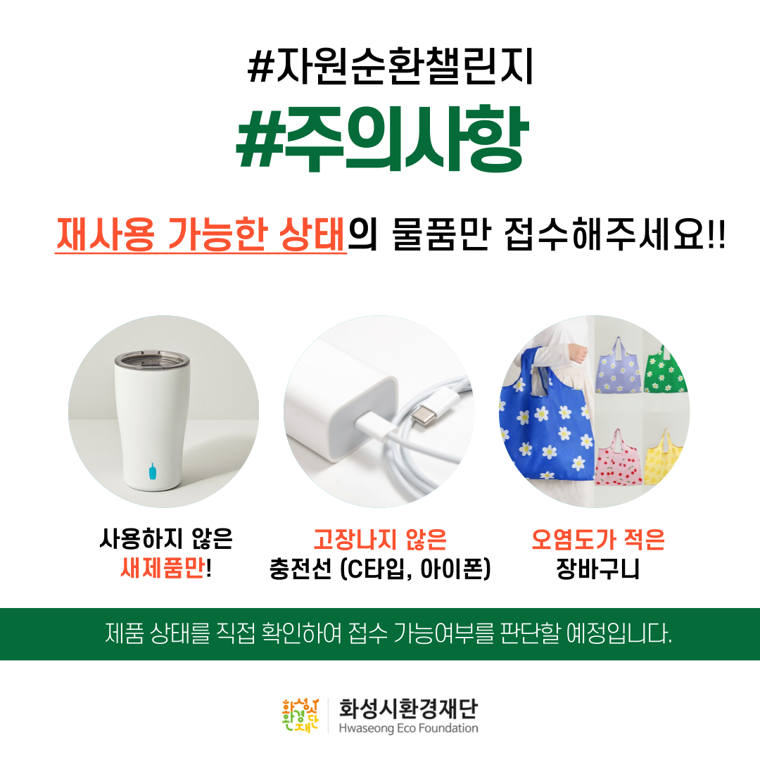 #자원순환챌린지
#주의사항
재사용 가능한 상태의 물품만 접수해주세요 !!

사용하지 않은
새제품만!
고장나지 않은
충전선 (C타입, 아이폰)
오염도가 적은
장바구니

제품 상태를 직접 확인하여 접수 가능여부를 판단할 예정입니다.

화성시환경재단