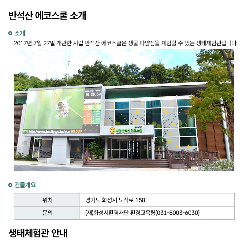 반석산 에코스쿨 소개 소개 2017년 7월 27일 개관한 시립 반석산 에코스쿨은 생물 다양성을 체험할 수 있는 생태체험관입니다. 건물개요
  위치 경기도 화성시 노작로 158 문의 (재)화성시환경재단 환경교육팀(031-8003-6030) 생태체험관 안내