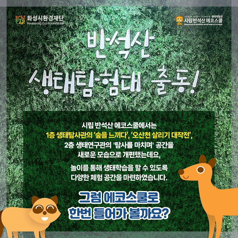 화성시환경재단 시립 반석산 에코스쿨 반석산 생태탐험대 출동! 시립 반석산 에코스쿨에서는 1층 생태탐사관의 '숲을 느끼다','오산천 살리기 대작전', 2층 생태연구관의 '탐사를 마치며' 공간을 새로운 모습으로 개편했는데요.
    놀이를 통해 생태학습을 할 수 있도록 다양한 체험 공간을 마련하였습니다. 그럼 에코스쿨로 한번 들어가 볼까요?