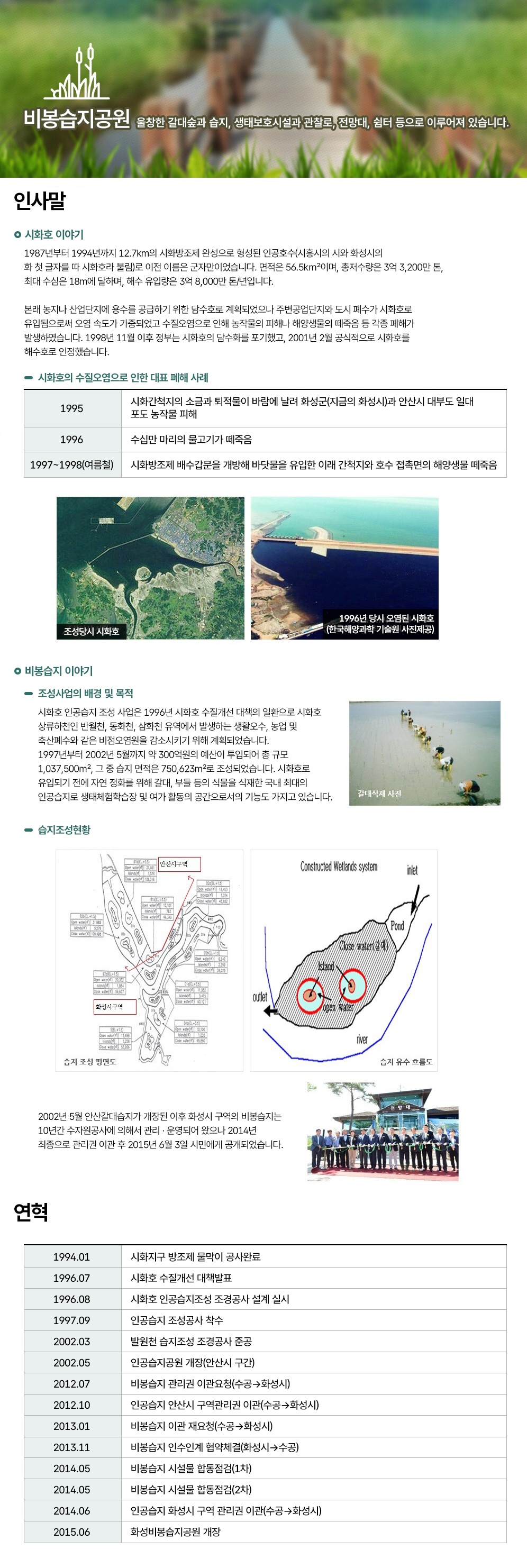 비봉습지공원 울창한 갈대숲과 습지, 생태보호시설과 관찰로, 전망대, 쉼터 등으로 이루어져 있습니다.
인사말
시화호 이야기
1987년부터 1994년까지 12.7km의 시화방조제 완성으로 형성된 인공호수(시흥시의 시와 화성시의 화 첫 글자를 따 시화호라 불림)로 이전 이름은 군자만이었습니다. 면적은 56.5㎢이며, 총저수량은 3억 3,200만 톤, 최대 수심은 18m에 달하며, 해수 유입량은 3억 8,000만 톤/년입니다.

본래 농지나 산업단지에 용수를 공급하기 위한 담수호로 계획되었으나 주변공업단지와 도시 폐수가 시화호로 유입됨으로써 오염 속도가 가중되었고 수질오염으로 인해 농작물의 피해나 해양생물의 떼죽음 등 각종 폐해가 발생하였습니다. 1998년 11월 이후 정부는 시화호의 담수화를 포기했고, 2001년 2월 공식적으로 시화호를 해수호로 인정했습니다.

시화호의 수질오염으로 인한 대표 폐해 사례
1995 시화간척지의 소금과 퇴적물이 바람에 날려 화성군(지금의 화성시)과 안산시 대부도 일대 포도 농작물 피해
1996 수십만 마리의 물고기가 떼죽음
1997~1998(여름철) 시화방조제 배수갑문을 개방해 바닷물을 유입한 이래 간척지와 호수 접촉면의 해양생물 떼죽음

조성당시 시화호 사진 1996년 당시 오염된 시화호(한국해양과학 기술원 사진제공)

비봉습지 이야기
조성사업의 배경 및 목적
시화호 인공습지 조성 사업은 1996년 시화호 수질개선 대책의 일환으로 시화호 상류하천인 반월천, 동화천, 삼화천 유역에서 발생하는 생활오수, 농업 및 축산폐수와 같은 비점오염원을 감소시키기 위해 계획되었습니다.
1997년부터 2002년 5월까지 약 300억원의 예산이 투입되어 총 규모 1,037,500㎡, 그 중 습지 면적은 750,623㎡로 조성되었습니다. 시화호로 유입되기 전에 자연 정화를 위해 갈대, 부들 등의 식물을 식재한 국내 최대의 인공습지로 생태체험학습장 및 여가 활동의 공간으로서의 기능도 가지고 있습니다.
습지조성현황
습지 조성 평면도 습지 유수 흐름도
2002년 5월 안산갈대습지가 개장된 이후 화성시 구역의 비봉습지는 10년간 수자원공사에 의해서 관리 · 운영되어 왔으나 2014년 최종으로 관리권 이관 후 2015년 6월 3일 시민에게 공개되었습니다.

연혁
1994.01 시화지구 방조제 물막이 공사완료
1996.07 시화호 수질개선 대책발표
1996.08 시화호 인공습지조성 조경공사 설계 실시
1997.09 인공습지 조성공사 착수
2002.03 발원천 습지조성 조경공사 준공
2002.05 인공습지공원 개장(안산시 구간)
2012.07 비봉습지 관리권 이관요청(수공→화성시)
2012.10 인공습지 안산시 구역관리권 이관(수공→화성시)
2013.01 비봉습지 이관 재요청(수공→화성시)
2013.11 비봉습지 인수인계 협약체결(화성시→수공)
2014.05 비봉습지 시설물 합동점검(1차)
2014.05 비봉습지 시설물 합동점검(2차)
2014.06 인공습지 화성시 구역 관리권 이관(수공→화성시)
2015.06 화성비봉습지공원 개장