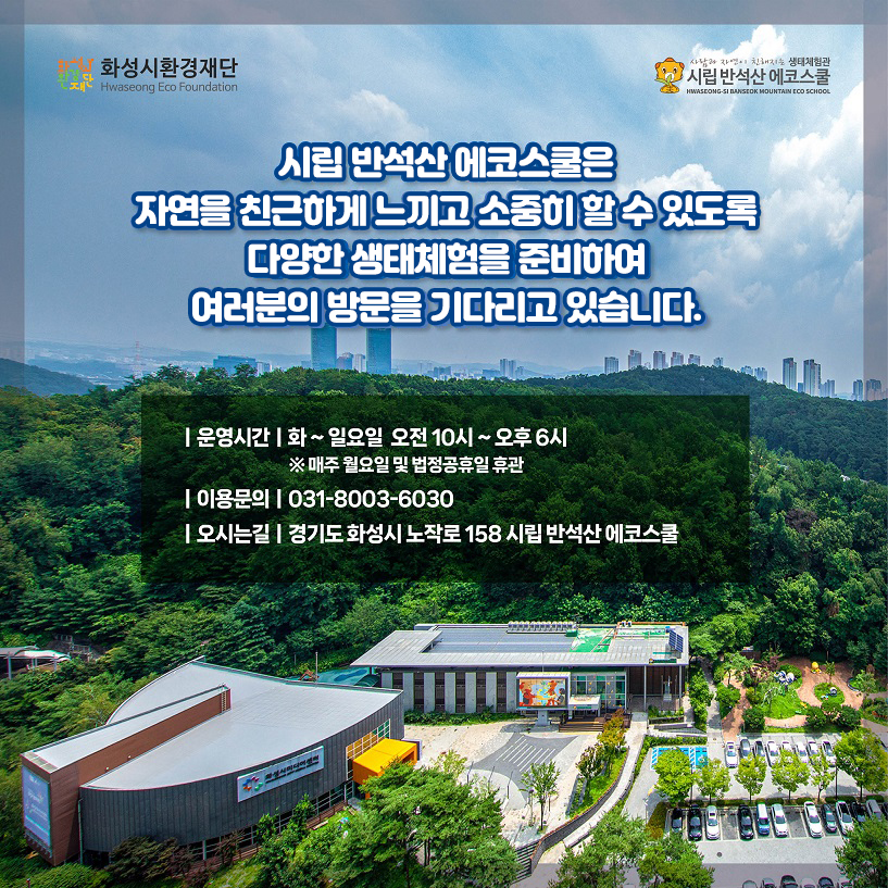 화성시환경재단 시립 반석산 에코스쿨 시립 반석산 에코스쿨은 자연을 친근하게 느끼고 소중히 할 수 있도록 다양한 생태체험을 준비하여 여러분의 방문을 기다리고 있습니다. 운영시간 화~일요일 오전 10시~오후6시 ※ 매주 월요일 및 법정공휴일 휴관 이용문의 031-8003-6030 오시는길 경기도 화성시 노작로 158 시립 반석산 에코스쿨