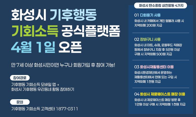 화성시 기후행동 기회소득 공식플랫폼 4월 1일 오픈 만 7세 이상 화성시민이면 누구나 회원가입 후 참여 가능! 참여경로 기후행동 기회소득 모바일 앱 &rarr; 화성시 기후행동 우리동네 활동 참여하기 문의 기후행동 기회소득 고객센터 1877-0311 화성시 탄소중립 실천활동 4가지 01 다회용기 사용 화성시 내 카페에서 개인 텀블러 사용 시 지역화페 200원 지급 02 장바구니 사용 화성시 내 마트, 슈퍼, 로컬푸드 직매장 등에서 장바구니 지참 후 3만원 이상 구매 시 지역화폐 500원 지급 03 화성시재활용센터 이용 화성시환경재단에는 운영하는 재활용센터에서 판매 또는 구입 시 지역화폐 1천원 지급 04 화성시 제로웨이스트 매장 이용 화성시 내 제로웨이스트 매장 방문 후 1만원 이상 구매 시 지역화폐 1천원 지급